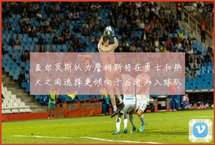 查尔莫斯认为詹姆斯将在勇士和热火之间选择更倾向于后者加入球队