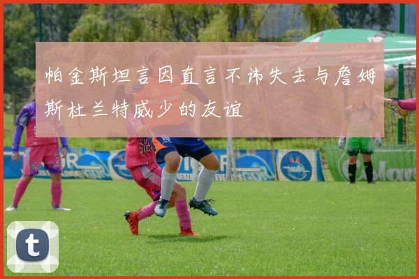 帕金斯坦言因直言不讳失去与詹姆斯杜兰特威少的友谊