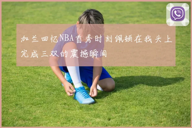 加兰回忆NBA首秀时刻佩顿在我头上完成三双的震撼瞬间