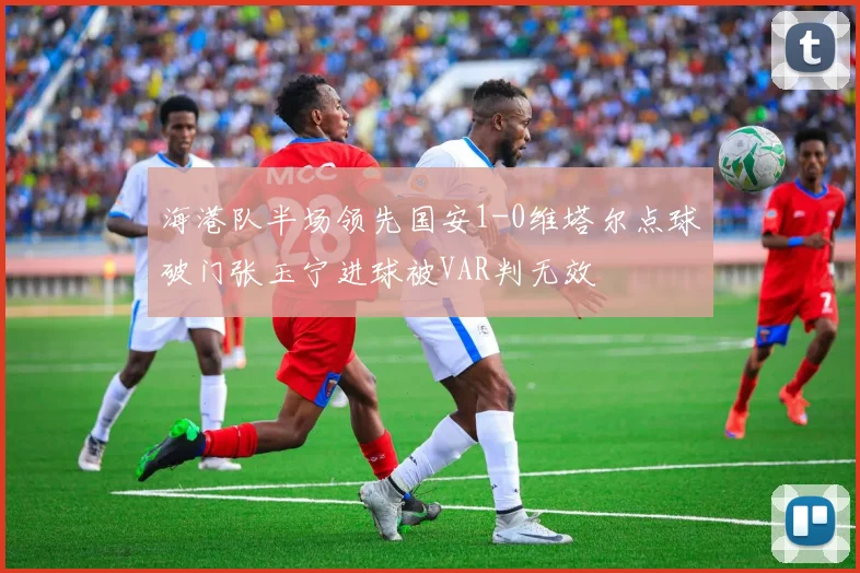 海港队半场领先国安1-0维塔尔点球破门张玉宁进球被VAR判无效