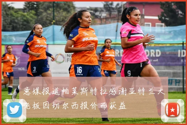 意媒报道帕莱斯特拉感谢亚特兰大老板因切尔西报价而获益