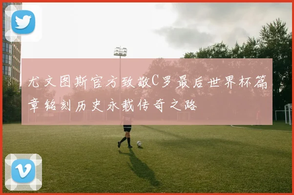 尤文图斯官方致敬C罗最后世界杯篇章铭刻历史永载传奇之路