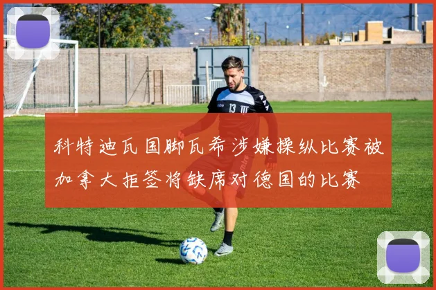 科特迪瓦国脚瓦希涉嫌操纵比赛被加拿大拒签将缺席对德国的比赛