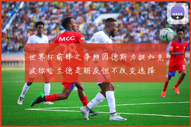 世界杯前锋之争赖因德斯力挺加克波称哈兰德是朋友但不改变选择