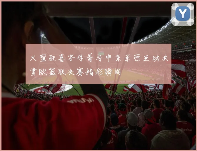 火蜜狂喜字母哥与申京亲密互动共赏欧篮联决赛精彩瞬间