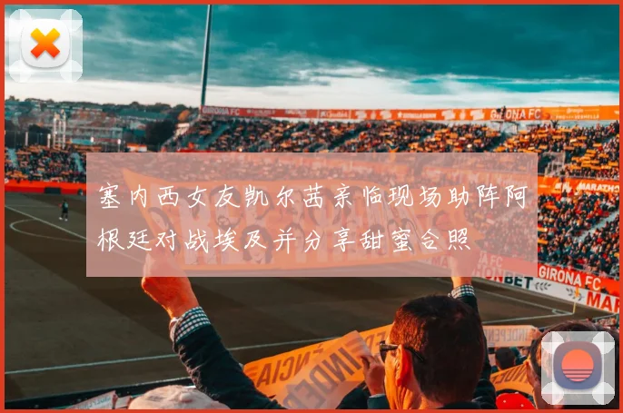塞内西女友凯尔茜亲临现场助阵阿根廷对战埃及并分享甜蜜合照