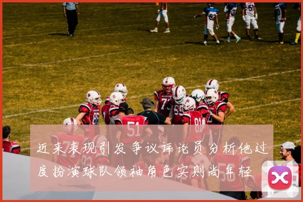 近来表现引发争议评论员分析他过度扮演球队领袖角色实则尚年轻