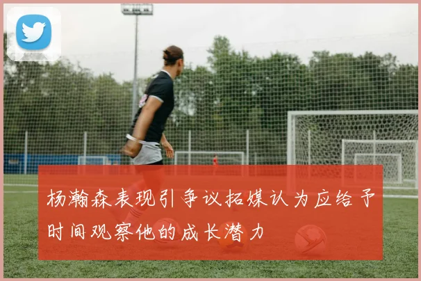 杨瀚森表现引争议拓媒认为应给予时间观察他的成长潜力