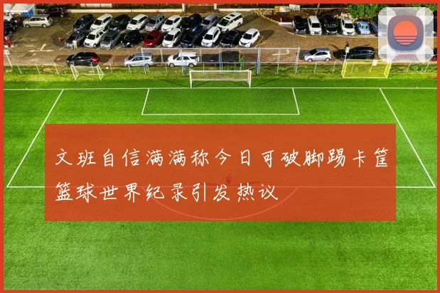 文班自信满满称今日可破脚踢卡筐篮球世界纪录引发热议