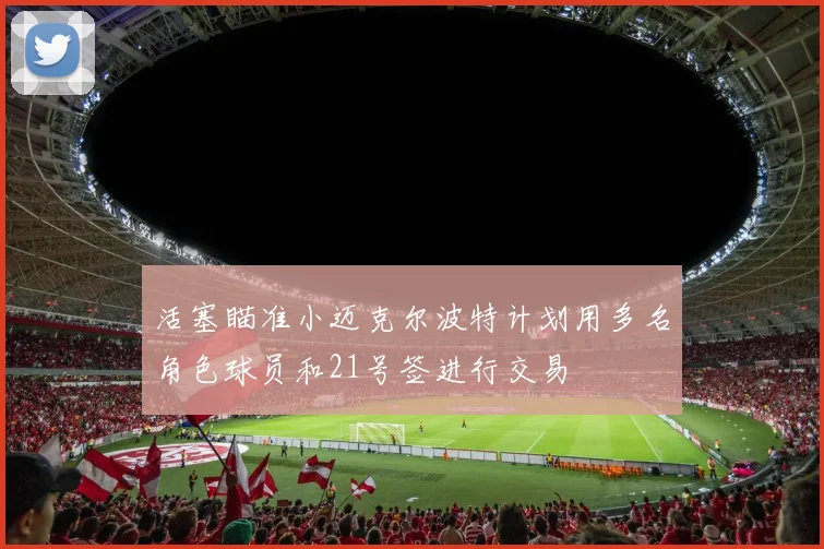 活塞瞄准小迈克尔波特计划用多名角色球员和21号签进行交易