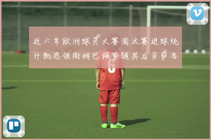 近六年欧洲球员大赛淘汰赛进球统计凯恩领衔姆巴佩紧随其后贡萨洛表现不俗