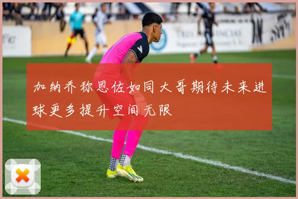 加纳乔称恩佐如同大哥期待未来进球更多提升空间无限