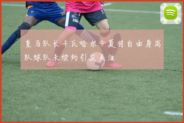 皇马队长卡瓦哈尔今夏将自由身离队球队未续约引发关注