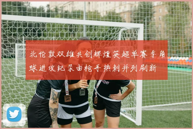 北伦敦双雄共创辉煌英超单赛季角球进攻纪录由枪手热刺并列刷新
