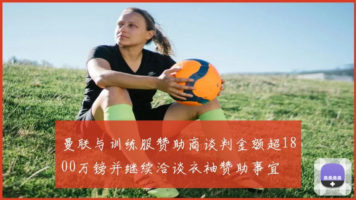 曼联与训练服赞助商谈判金额超1800万镑并继续洽谈衣袖赞助事宜