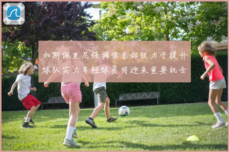 加斯佩里尼强调俱乐部致力于提升球队实力年轻球员将迎来重要机会