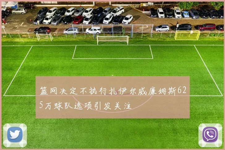 篮网决定不执行扎伊尔威廉姆斯625万球队选项引发关注