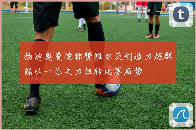 扬迪奥曼德称赞维尔茨创造力超群能以一己之力扭转比赛局势