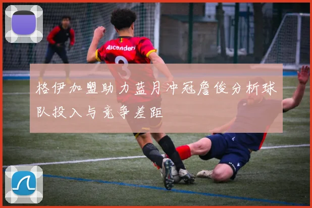 格伊加盟助力蓝月冲冠詹俊分析球队投入与竞争差距