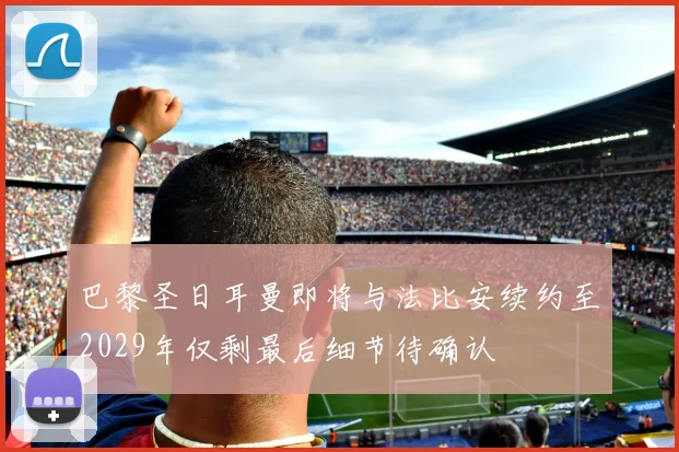 巴黎圣日耳曼即将与法比安续约至2029年仅剩最后细节待确认