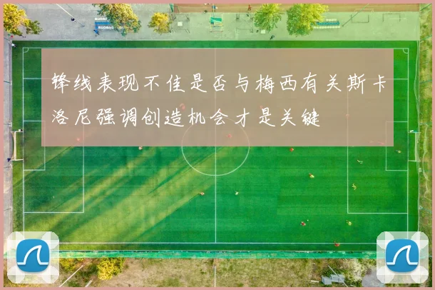 锋线表现不佳是否与梅西有关斯卡洛尼强调创造机会才是关键