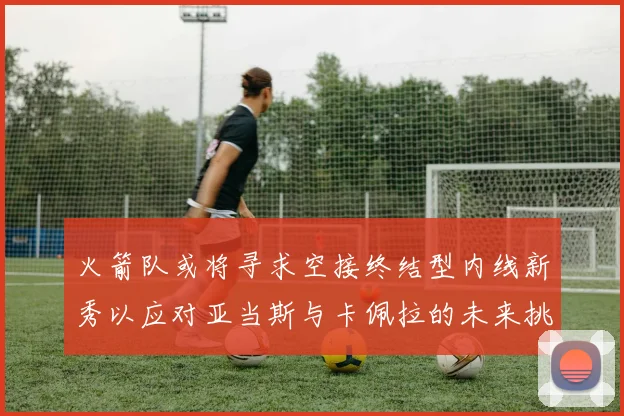 火箭队或将寻求空接终结型内线新秀以应对亚当斯与卡佩拉的未来挑战