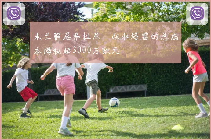 米兰解雇弗拉尼囧叔和塔雷的总成本揭秘超3000万欧元