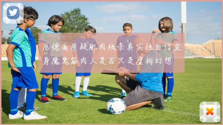 厄德高质疑肌肉线条真实性自信变身魔鬼筋肉人是否只是虚构幻想