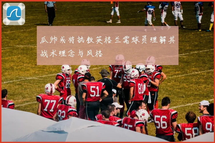 瓜帅或将执教英格兰需球员理解其战术理念与风格